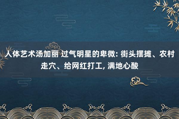 人体艺术汤加丽 过气明星的卑微: 街头摆摊、农村走穴、给网红打工， 满地心酸