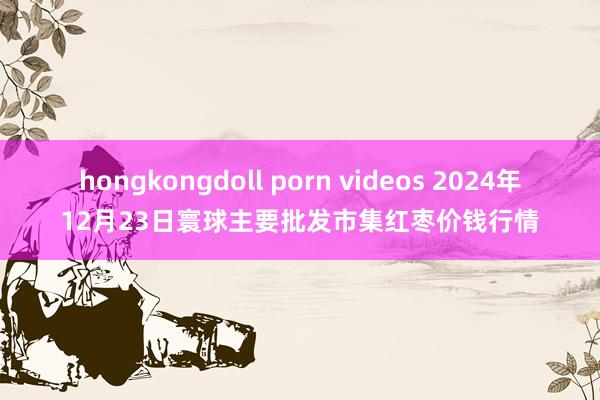 hongkongdoll porn videos 2024年12月23日寰球主要批发市集红枣价钱行情