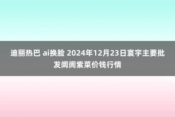 迪丽热巴 ai换脸 2024年12月23日寰宇主要批发阛阓紫菜价钱行情