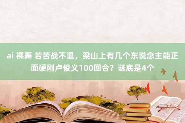 ai 裸舞 若苦战不退，梁山上有几个东说念主能正面硬刚卢俊义100回合？谜底是4个