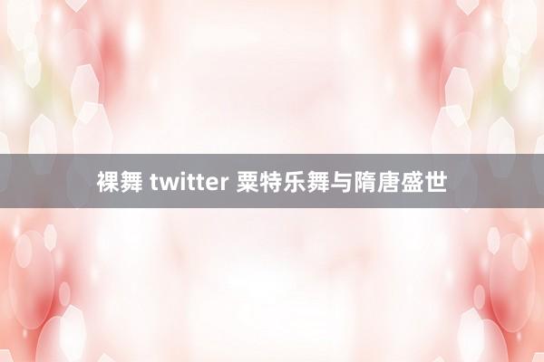 裸舞 twitter 粟特乐舞与隋唐盛世