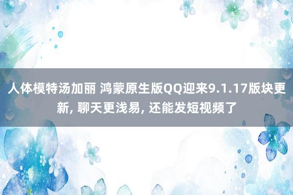 人体模特汤加丽 鸿蒙原生版QQ迎来9.1.17版块更新， 聊天更浅易， 还能发短视频了