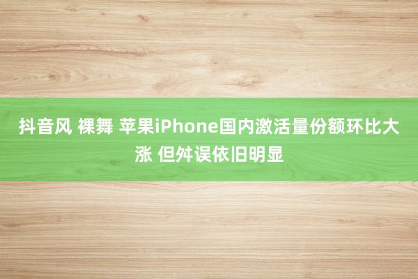 抖音风 裸舞 苹果iPhone国内激活量份额环比大涨 但舛误依旧明显