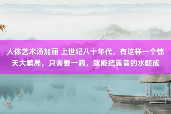 人体艺术汤加丽 上世纪八十年代，有这样一个惊天大骗局，只需要一滴，就能把曩昔的水酿成