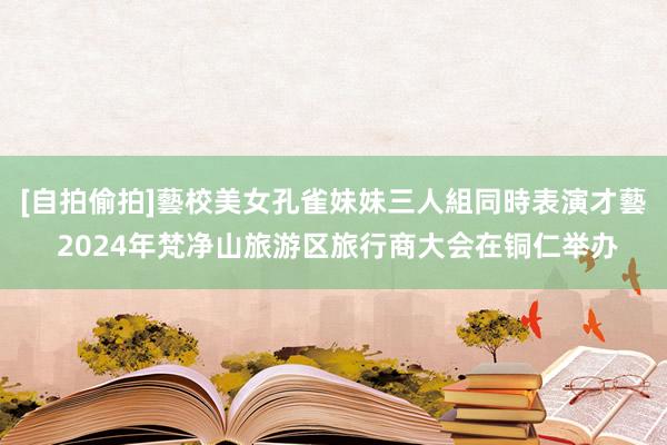 [自拍偷拍]藝校美女孔雀妹妹三人組同時表演才藝 2024年梵净山旅游区旅行商大会在铜仁举办