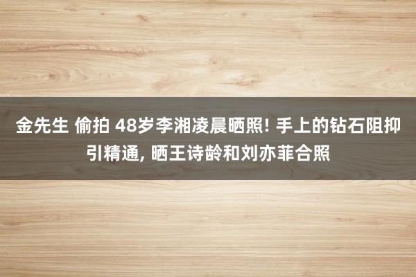 金先生 偷拍 48岁李湘凌晨晒照! 手上的钻石阻抑引精通， 晒王诗龄和刘亦菲合照