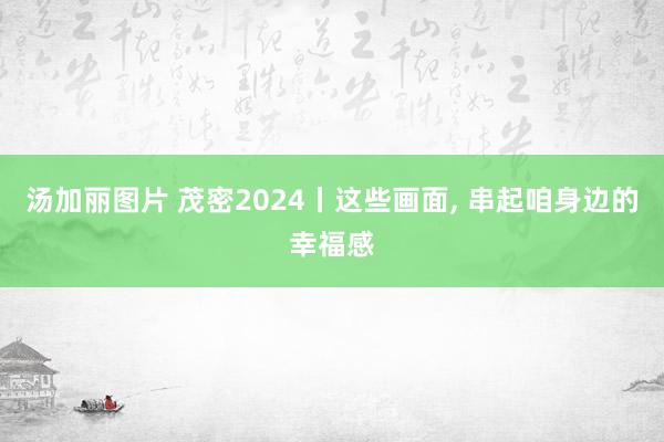 汤加丽图片 茂密2024丨这些画面， 串起咱身边的幸福感