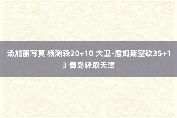 汤加丽写真 杨瀚森20+10 大卫-詹姆斯空砍35+13 青岛轻取天津