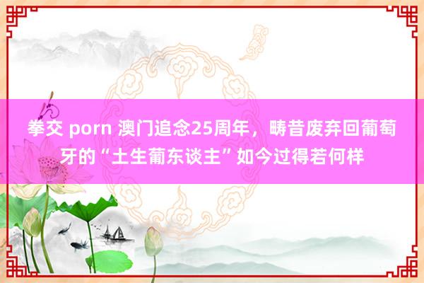 拳交 porn 澳门追念25周年，畴昔废弃回葡萄牙的“土生葡东谈主”如今过得若何样