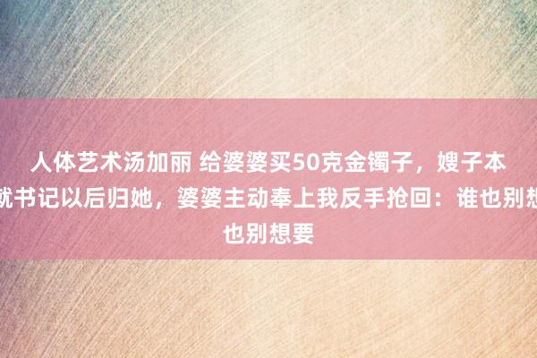 人体艺术汤加丽 给婆婆买50克金镯子，嫂子本日就书记以后归她，婆婆主动奉上我反手抢回：谁也别想要