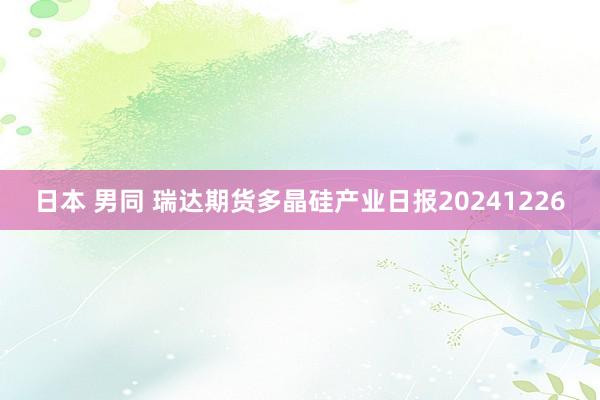 日本 男同 瑞达期货多晶硅产业日报20241226