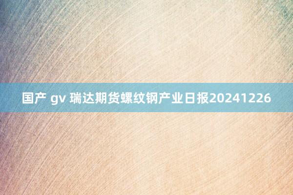 国产 gv 瑞达期货螺纹钢产业日报20241226