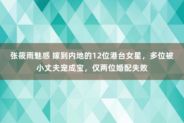 张筱雨魅惑 嫁到内地的12位港台女星，多位被小丈夫宠成宝，仅两位婚配失败