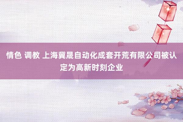 情色 调教 上海冀晟自动化成套开荒有限公司被认定为高新时刻企业