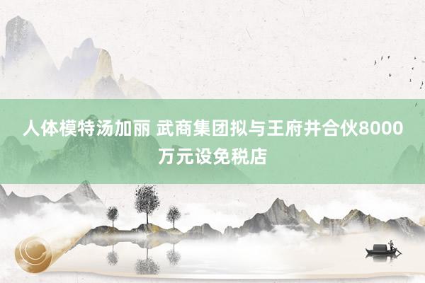 人体模特汤加丽 武商集团拟与王府井合伙8000万元设免税店