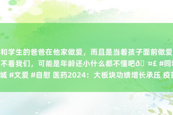 和学生的爸爸在他家做爱，而且是当着孩子面前做爱，太刺激了，孩子完全不看我们，可能是年龄还小什么都不懂吧🤣 #同城 #文爱 #自慰 医药2024：大板块功绩增长承压 疫苗面对降价潮|年终盘货