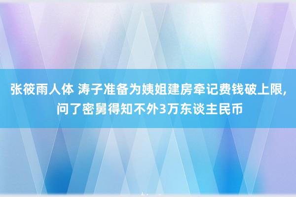 张筱雨人体 涛子准备为姨姐建房牵记费钱破上限， 问了密舅得知不外3万东谈主民币