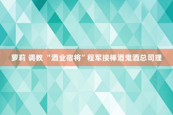 萝莉 调教 “酒业宿将”程军接棒酒鬼酒总司理