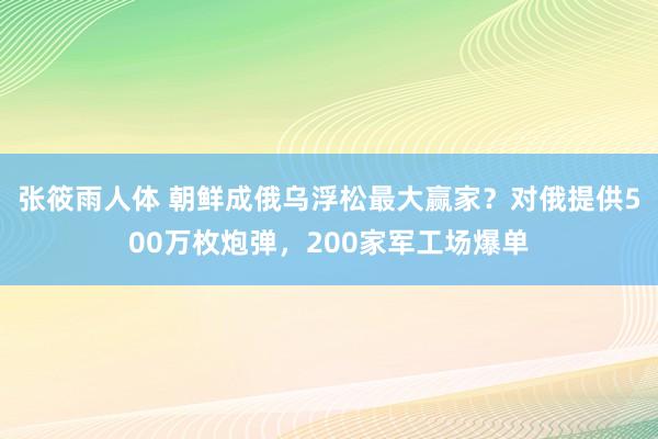 张筱雨人体 朝鲜成俄乌浮松最大赢家？对俄提供500万枚炮弹，200家军工场爆单