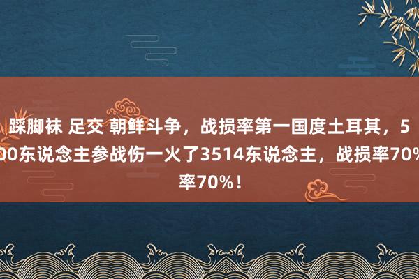 踩脚袜 足交 朝鲜斗争，战损率第一国度土耳其，5000东说念主参战伤一火了3514东说念主，战损率70%！