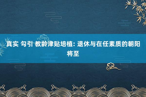 真实 勾引 教龄津贴培植: 退休与在任素质的朝阳将至