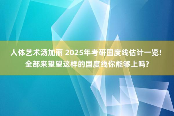 人体艺术汤加丽 2025年考研国度线估计一览! 全部来望望这样的国度线你能够上吗?