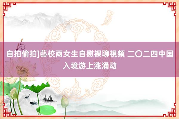 自拍偷拍]藝校兩女生自慰裸聊視頻 二〇二四中国入境游上涨涌动