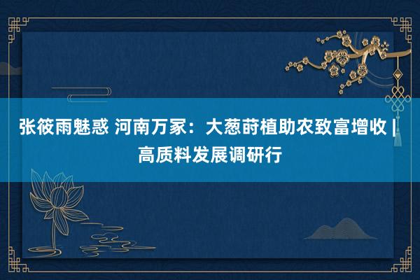 张筱雨魅惑 河南万冢：大葱莳植助农致富增收 | 高质料发展调研行