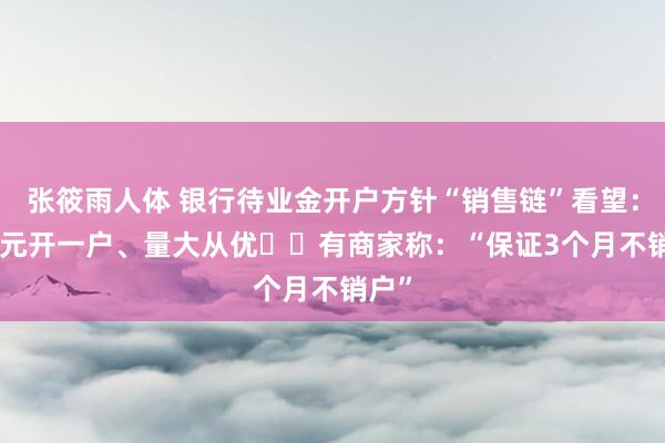 张筱雨人体 银行待业金开户方针“销售链”看望：100元开一户、量大从优⋯⋯有商家称：“保证3个月不销户”