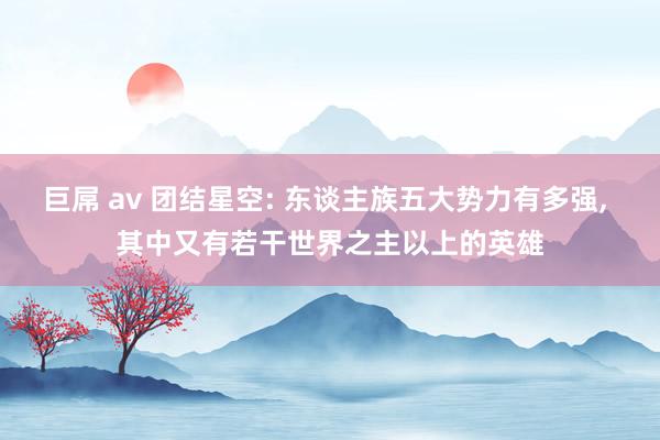 巨屌 av 团结星空: 东谈主族五大势力有多强， 其中又有若干世界之主以上的英雄