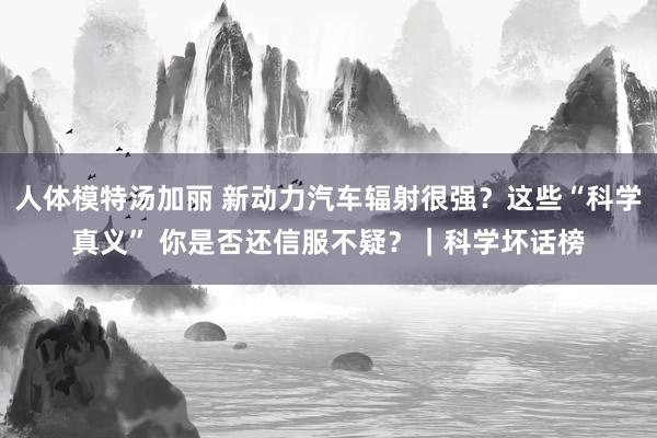 人体模特汤加丽 新动力汽车辐射很强？这些“科学真义” 你是否还信服不疑？｜科学坏话榜