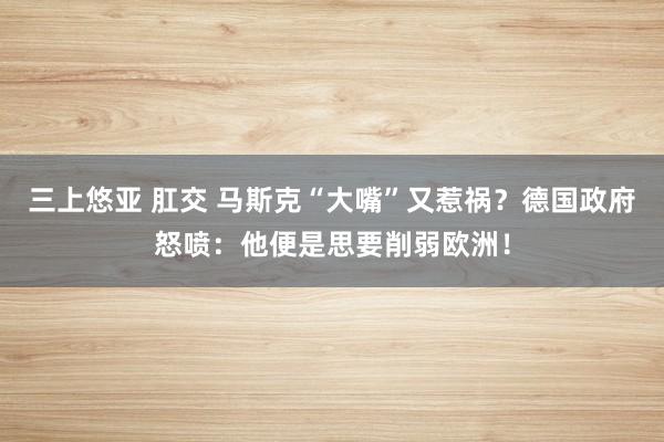 三上悠亚 肛交 马斯克“大嘴”又惹祸？德国政府怒喷：他便是思要削弱欧洲！