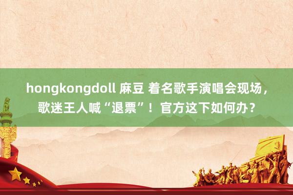 hongkongdoll 麻豆 着名歌手演唱会现场，歌迷王人喊“退票”！官方这下如何办？