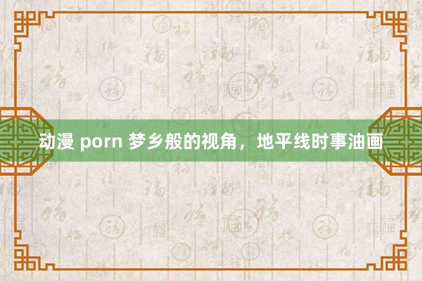 动漫 porn 梦乡般的视角，地平线时事油画