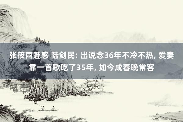 张筱雨魅惑 陆剑民: 出说念36年不冷不热， 爱妻靠一首歌吃了35年， 如今成春晚常客