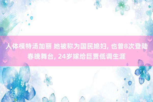 人体模特汤加丽 她被称为国民媳妇， 也曾8次登陆春晚舞台， 24岁嫁给巨贾低调生涯