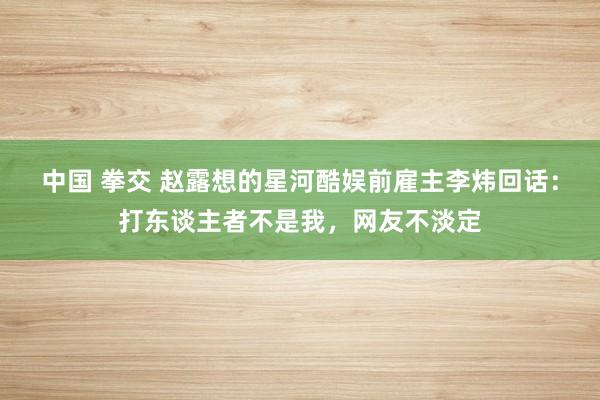 中国 拳交 赵露想的星河酷娱前雇主李炜回话：打东谈主者不是我，网友不淡定