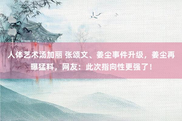 人体艺术汤加丽 张颂文、姜尘事件升级，姜尘再曝猛料，网友：此次指向性更强了！