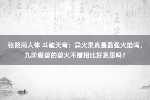 张筱雨人体 斗破天穹：异火果真是最强火焰吗，九阶魔兽的兽火不错相比好意思吗？