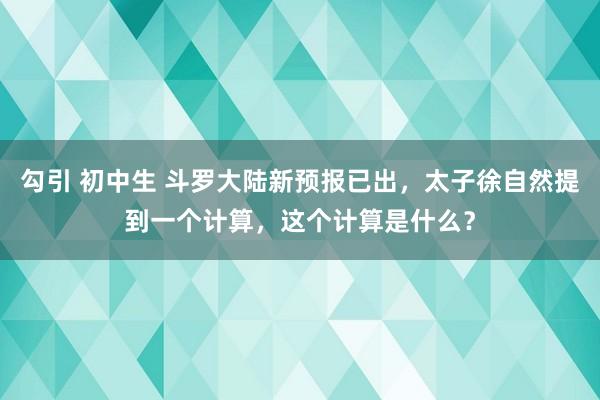 勾引 初中生 斗罗大陆新预报已出，太子徐自然提到一个计算，这个计算是什么？