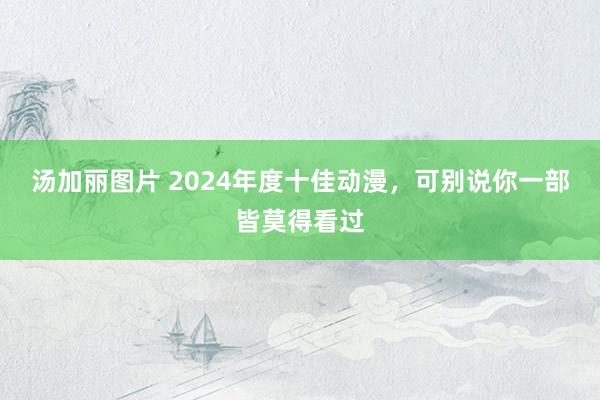 汤加丽图片 2024年度十佳动漫，可别说你一部皆莫得看过