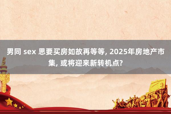 男同 sex 思要买房如故再等等， 2025年房地产市集， 或将迎来新转机点?