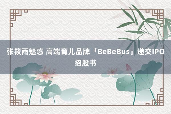 张筱雨魅惑 高端育儿品牌「BeBeBus」递交IPO招股书