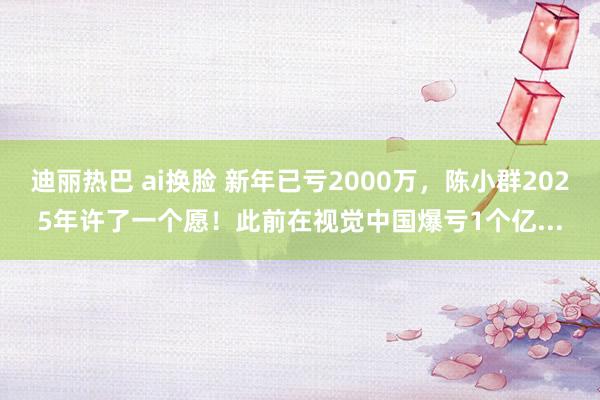 迪丽热巴 ai换脸 新年已亏2000万，陈小群2025年许了一个愿！此前在视觉中国爆亏1个亿...