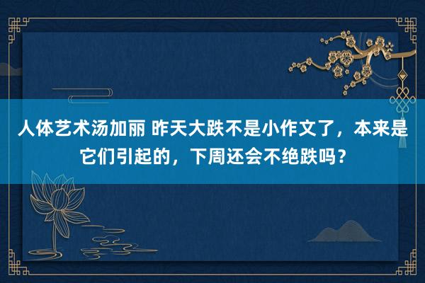 人体艺术汤加丽 昨天大跌不是小作文了，本来是它们引起的，下周还会不绝跌吗？