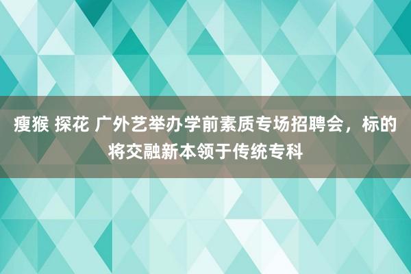 瘦猴 探花 广外艺举办学前素质专场招聘会，标的将交融新本领于传统专科