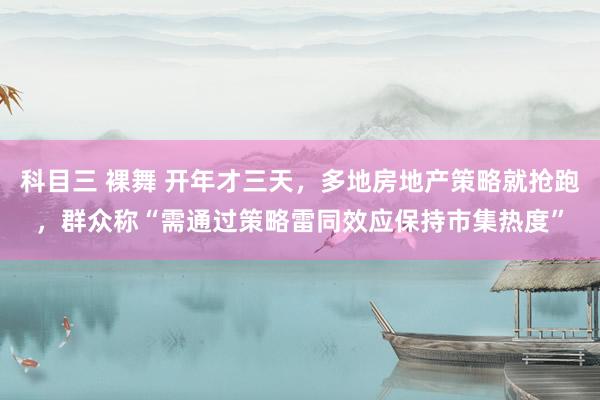 科目三 裸舞 开年才三天，多地房地产策略就抢跑，群众称“需通过策略雷同效应保持市集热度”