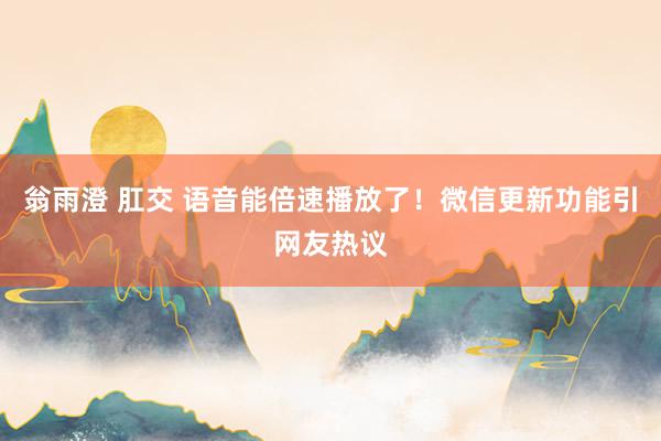 翁雨澄 肛交 语音能倍速播放了！微信更新功能引网友热议