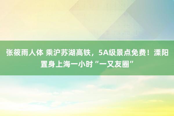 张筱雨人体 乘沪苏湖高铁，5A级景点免费！溧阳置身上海一小时“一又友圈”