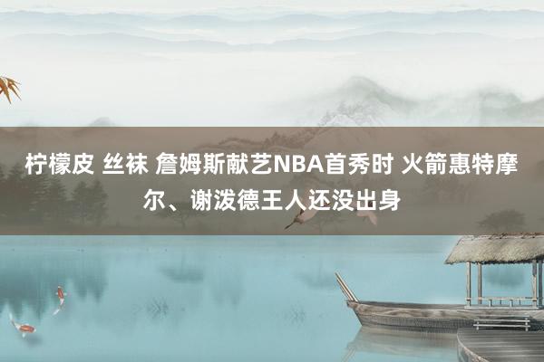 柠檬皮 丝袜 詹姆斯献艺NBA首秀时 火箭惠特摩尔、谢泼德王人还没出身